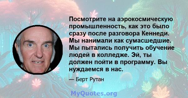 Посмотрите на аэрокосмическую промышленность, как это было сразу после разговора Кеннеди. Мы нанимали как сумасшедшие. Мы пытались получить обучение людей в колледже. Эй, ты должен пойти в программу. Вы нуждаемся в нас.