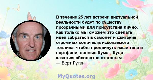 В течение 25 лет встречи виртуальной реальности будут по существу прозрачными для присутствия лично. Как только мы сможем это сделать, идея забраться в самолет и сжигание огромных количеств ископаемого топлива, чтобы