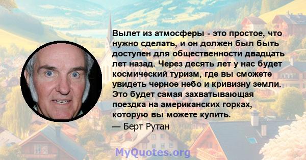 Вылет из атмосферы - это простое, что нужно сделать, и он должен был быть доступен для общественности двадцать лет назад. Через десять лет у нас будет космический туризм, где вы сможете увидеть черное небо и кривизну