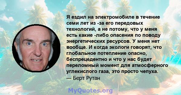 Я ездил на электромобиле в течение семи лет из -за его передовых технологий, а не потому, что у меня есть какие -либо опасения по поводу энергетических ресурсов. У меня нет вообще. И когда экологи говорят, что