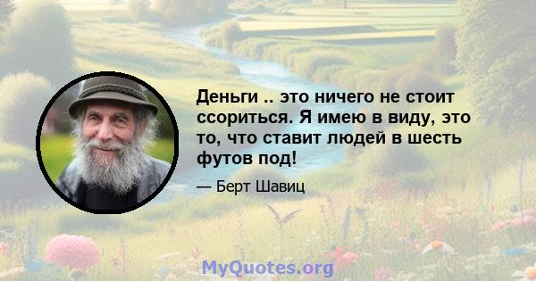 Деньги .. это ничего не стоит ссориться. Я имею в виду, это то, что ставит людей в шесть футов под!