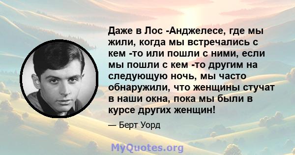 Даже в Лос -Анджелесе, где мы жили, когда мы встречались с кем -то или пошли с ними, если мы пошли с кем -то другим на следующую ночь, мы часто обнаружили, что женщины стучат в наши окна, пока мы были в курсе других