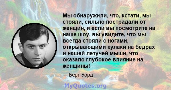 Мы обнаружили, что, кстати, мы стояли, сильно пострадали от женщин, и если вы посмотрите на наше шоу, вы увидите, что мы всегда стояли с ногами, открывающими кулаки на бедрах и нашей летучей мыши, что оказало глубокое