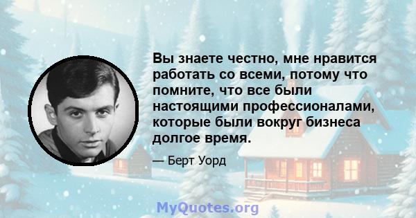 Вы знаете честно, мне нравится работать со всеми, потому что помните, что все были настоящими профессионалами, которые были вокруг бизнеса долгое время.