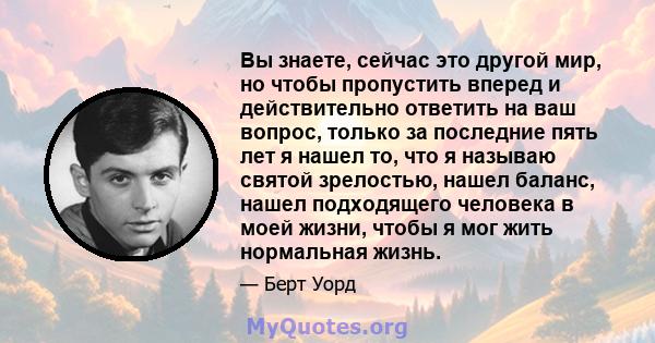 Вы знаете, сейчас это другой мир, но чтобы пропустить вперед и действительно ответить на ваш вопрос, только за последние пять лет я нашел то, что я называю святой зрелостью, нашел баланс, нашел подходящего человека в