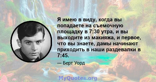 Я имею в виду, когда вы попадаете на съемочную площадку в 7:30 утра, и вы выходите из макияжа, и первое, что вы знаете, дамы начинают приходить в наши раздевалки в 7:45.