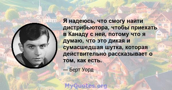 Я надеюсь, что смогу найти дистрибьютора, чтобы приехать в Канаду с ней, потому что я думаю, что это дикая и сумасшедшая шутка, которая действительно рассказывает о том, как есть.