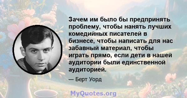 Зачем им было бы предпринять проблему, чтобы нанять лучших комедийных писателей в бизнесе, чтобы написать для нас забавный материал, чтобы играть прямо, если дети в нашей аудитории были единственной аудиторией.