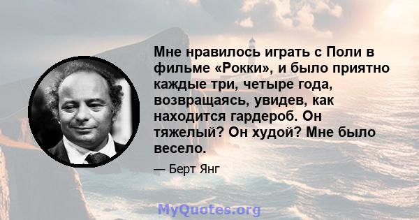 Мне нравилось играть с Поли в фильме «Рокки», и было приятно каждые три, четыре года, возвращаясь, увидев, как находится гардероб. Он тяжелый? Он худой? Мне было весело.