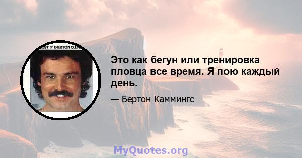 Это как бегун или тренировка пловца все время. Я пою каждый день.