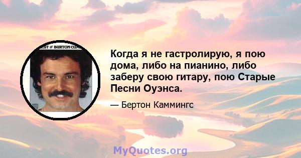 Когда я не гастролирую, я пою дома, либо на пианино, либо заберу свою гитару, пою Старые Песни Оуэнса.