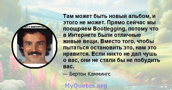 Там может быть новый альбом, и этого не может. Прямо сейчас мы поощряем Bootlegging, потому что в Интернете были отличные живые вещи. Вместо того, чтобы пытаться остановить это, нам это нравится. Если никто не дал чушь