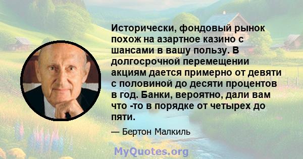 Исторически, фондовый рынок похож на азартное казино с шансами в вашу пользу. В долгосрочной перемещении акциям дается примерно от девяти с половиной до десяти процентов в год. Банки, вероятно, дали вам что -то в