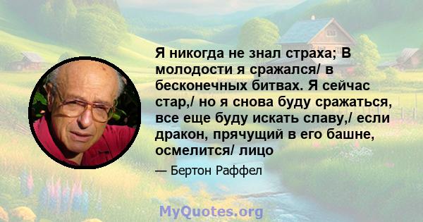 Я никогда не знал страха; В молодости я сражался/ в бесконечных битвах. Я сейчас стар,/ но я снова буду сражаться, все еще буду искать славу,/ если дракон, прячущий в его башне, осмелится/ лицо