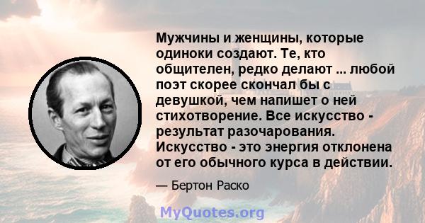 Мужчины и женщины, которые одиноки создают. Те, кто общителен, редко делают ... любой поэт скорее скончал бы с девушкой, чем напишет о ней стихотворение. Все искусство - результат разочарования. Искусство - это энергия