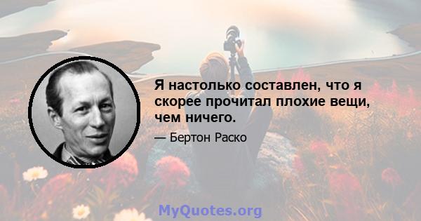 Я настолько составлен, что я скорее прочитал плохие вещи, чем ничего.