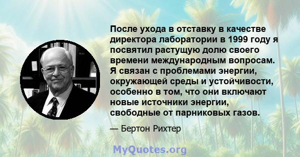 После ухода в отставку в качестве директора лаборатории в 1999 году я посвятил растущую долю своего времени международным вопросам. Я связан с проблемами энергии, окружающей среды и устойчивости, особенно в том, что они 