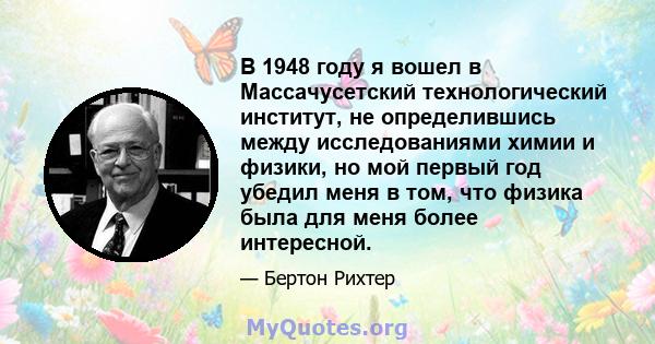 В 1948 году я вошел в Массачусетский технологический институт, не определившись между исследованиями химии и физики, но мой первый год убедил меня в том, что физика была для меня более интересной.