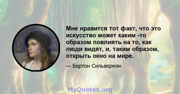 Мне нравится тот факт, что это искусство может каким -то образом повлиять на то, как люди видят, и, таким образом, открыть окно на мире.