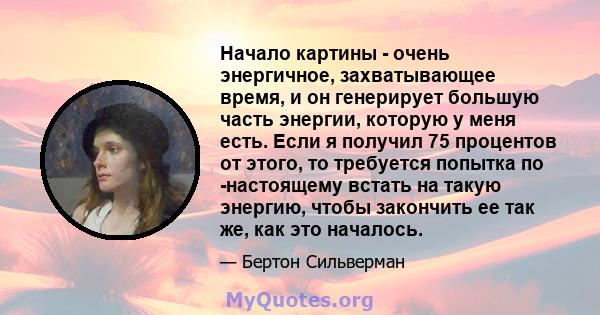 Начало картины - очень энергичное, захватывающее время, и он генерирует большую часть энергии, которую у меня есть. Если я получил 75 процентов от этого, то требуется попытка по -настоящему встать на такую ​​энергию,