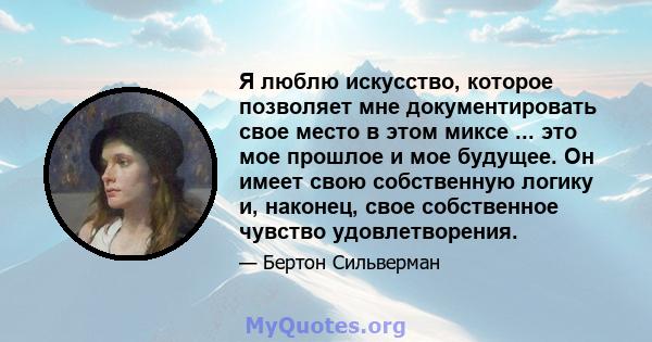 Я люблю искусство, которое позволяет мне документировать свое место в этом миксе ... это мое прошлое и мое будущее. Он имеет свою собственную логику и, наконец, свое собственное чувство удовлетворения.