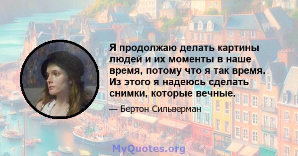 Я продолжаю делать картины людей и их моменты в наше время, потому что я так время. Из этого я надеюсь сделать снимки, которые вечные.