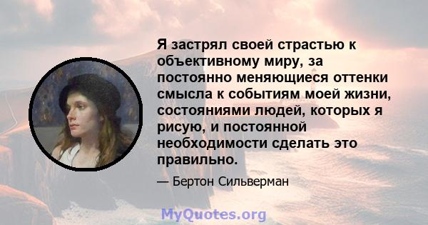 Я застрял своей страстью к объективному миру, за постоянно меняющиеся оттенки смысла к событиям моей жизни, состояниями людей, которых я рисую, и постоянной необходимости сделать это правильно.