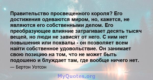 Правительство просвещенного короля? Его достижения одеваются миром, но, кажется, не являются его собственными делом. Его преобразующее влияние затрагивает десять тысяч вещей, но люди не зависят от него. С ним нет