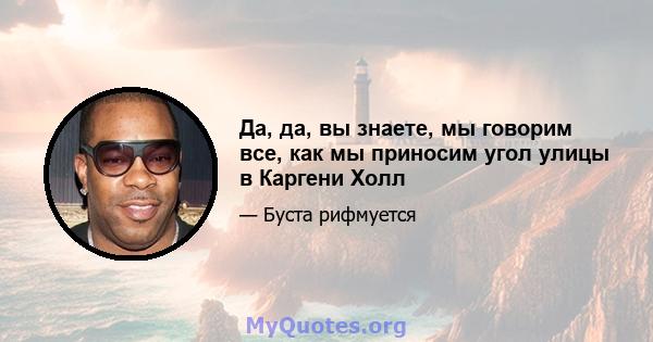 Да, да, вы знаете, мы говорим все, как мы приносим угол улицы в Каргени Холл