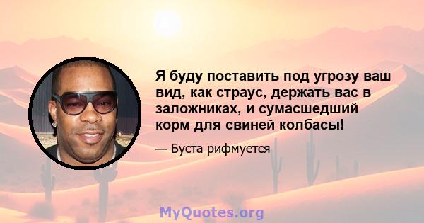 Я буду поставить под угрозу ваш вид, как страус, держать вас в заложниках, и сумасшедший корм для свиней колбасы!