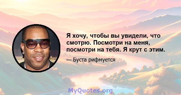 Я хочу, чтобы вы увидели, что смотрю. Посмотри на меня, посмотри на тебя. Я крут с этим.