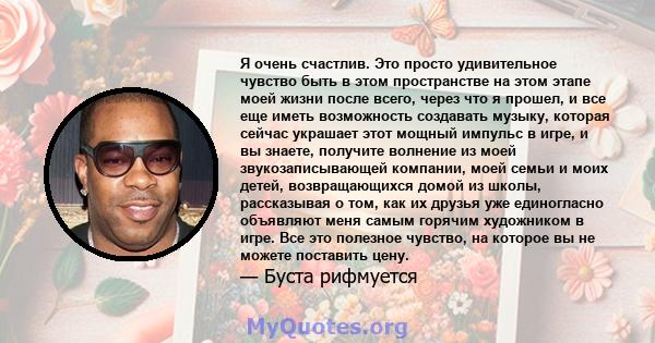 Я очень счастлив. Это просто удивительное чувство быть в этом пространстве на этом этапе моей жизни после всего, через что я прошел, и все еще иметь возможность создавать музыку, которая сейчас украшает этот мощный