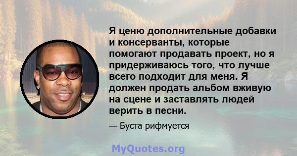 Я ценю дополнительные добавки и консерванты, которые помогают продавать проект, но я придерживаюсь того, что лучше всего подходит для меня. Я должен продать альбом вживую на сцене и заставлять людей верить в песни.