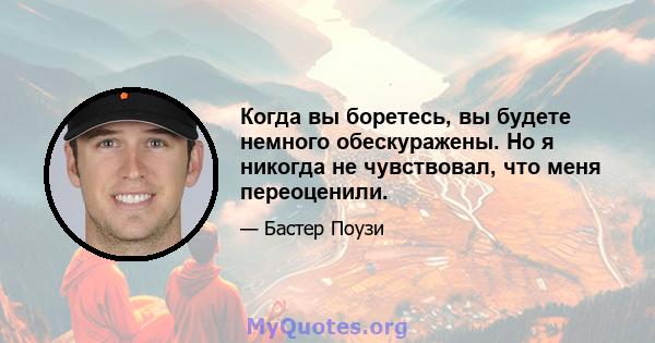 Когда вы боретесь, вы будете немного обескуражены. Но я никогда не чувствовал, что меня переоценили.