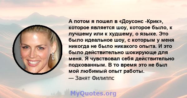 А потом я пошел в «Доусонс -Крик», которое является шоу, которое было, к лучшему или к худшему, о языке. Это было идеальное шоу, с которым у меня никогда не было никакого опыта. И это было действительно шокирующе для