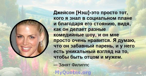 Джейсон [Нэш]-это просто тот, кого я знал в социальном плане и благодаря его стоянию, видя, как он делает разные комедийные шоу, и он мне просто очень нравится. Я думаю, что он забавный парень, и у него есть уникальный