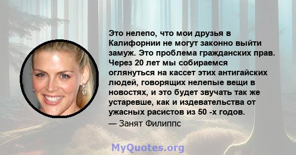 Это нелепо, что мои друзья в Калифорнии не могут законно выйти замуж. Это проблема гражданских прав. Через 20 лет мы собираемся оглянуться на кассет этих антигайских людей, говорящих нелепые вещи в новостях, и это будет 