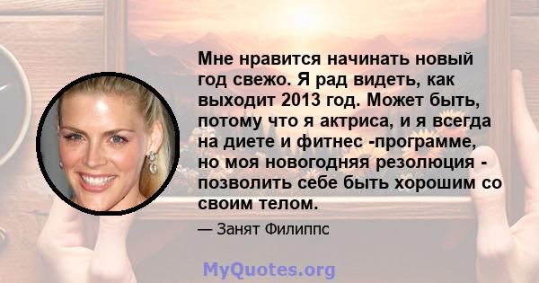 Мне нравится начинать новый год свежо. Я рад видеть, как выходит 2013 год. Может быть, потому что я актриса, и я всегда на диете и фитнес -программе, но моя новогодняя резолюция - позволить себе быть хорошим со своим