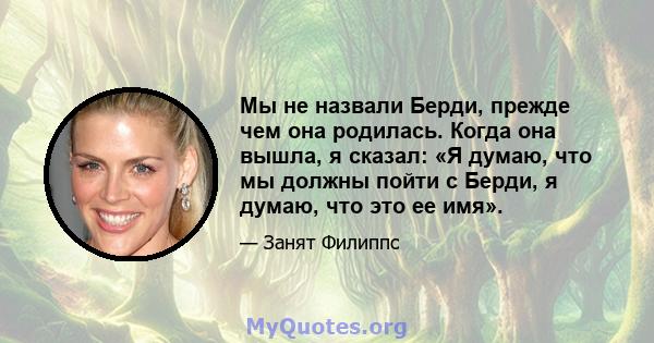 Мы не назвали Берди, прежде чем она родилась. Когда она вышла, я сказал: «Я думаю, что мы должны пойти с Берди, я думаю, что это ее имя».