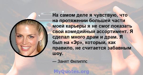 На самом деле я чувствую, что на протяжении большей части моей карьеры я не смог показать свой комедийный ассортимент. Я сделал много драм и драм. Я был на «Эр», который, как правило, не считается забавным шоу.