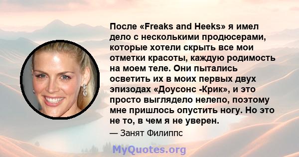 После «Freaks and Heeks» я имел дело с несколькими продюсерами, которые хотели скрыть все мои отметки красоты, каждую родимость на моем теле. Они пытались осветить их в моих первых двух эпизодах «Доусонс -Крик», и это