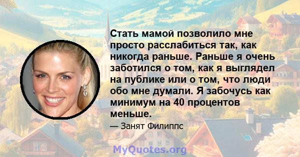 Стать мамой позволило мне просто расслабиться так, как никогда раньше. Раньше я очень заботился о том, как я выглядел на публике или о том, что люди обо мне думали. Я забочусь как минимум на 40 процентов меньше.