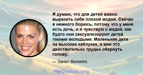 Я думаю, что для детей важно выразить себя плохой модой. Сейчас я немного борюсь, потому что у меня есть дочь, и я чувствую с модой, как будто они сексуализируют детей такими молодыми. Маленькие дети на высоких