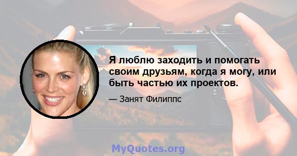 Я люблю заходить и помогать своим друзьям, когда я могу, или быть частью их проектов.