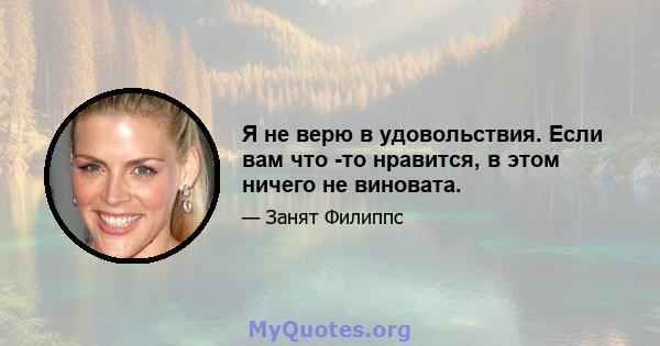 Я не верю в удовольствия. Если вам что -то нравится, в этом ничего не виновата.