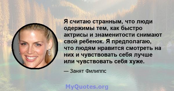 Я считаю странным, что люди одержимы тем, как быстро актрисы и знаменитости снимают свой ребенок. Я предполагаю, что людям нравится смотреть на них и чувствовать себя лучше или чувствовать себя хуже.