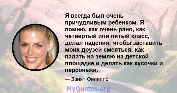 Я всегда был очень причудливым ребенком. Я помню, как очень рано, как четвертый или пятый класс, делал падения, чтобы заставить моих друзей смеяться, как падать на землю на детской площадке и делать как кусочки и