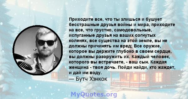 Приходите все, что ты злишься и бушует бесстрашные друзья войны и мира, приходите на все, что грустно, самодовольные, испуганные друзья на ваших согнутых коленях, все существа на этой земле, вы не должны причинять им