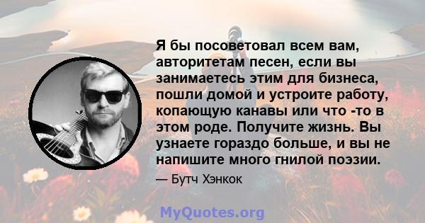 Я бы посоветовал всем вам, авторитетам песен, если вы занимаетесь этим для бизнеса, пошли домой и устроите работу, копающую канавы или что -то в этом роде. Получите жизнь. Вы узнаете гораздо больше, и вы не напишите