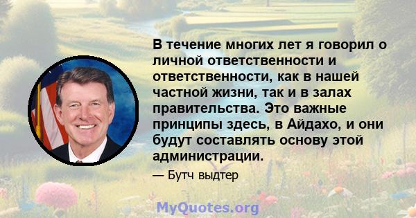 В течение многих лет я говорил о личной ответственности и ответственности, как в нашей частной жизни, так и в залах правительства. Это важные принципы здесь, в Айдахо, и они будут составлять основу этой администрации.